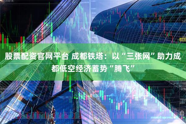 股票配资官网平台 成都铁塔：以“三张网”助力成都低空经济蓄势“腾飞”