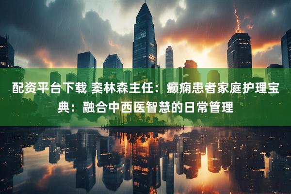 配资平台下载 窦林森主任：癫痫患者家庭护理宝典：融合中西医智慧的日常管理