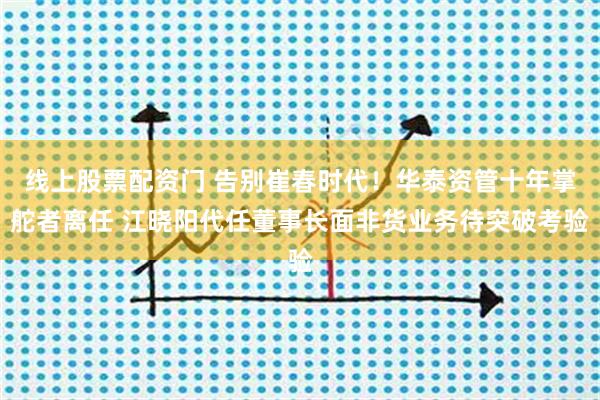 线上股票配资门 告别崔春时代！华泰资管十年掌舵者离任 江晓阳代任董事长面非货业务待突破考验