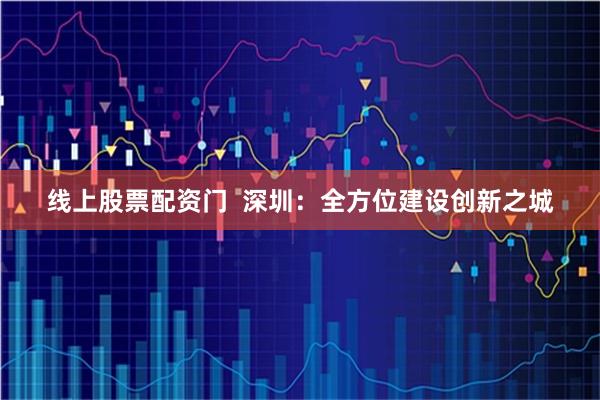 线上股票配资门  深圳：全方位建设创新之城