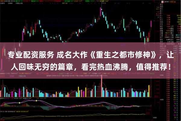 专业配资服务 成名大作《重生之都市修神》，让人回味无穷的篇章，看完热血沸腾，值得推荐！