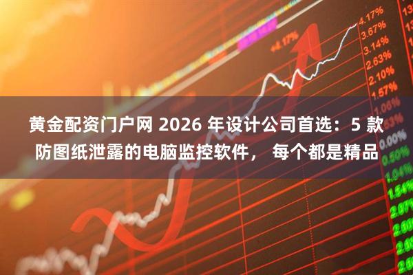黄金配资门户网 2026 年设计公司首选：5 款防图纸泄露的电脑监控软件， 每个都是精品