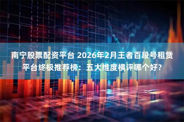 南宁股票配资平台 2026年2月王者百段号租赁平台终极推荐榜：五大维度横评哪个好？