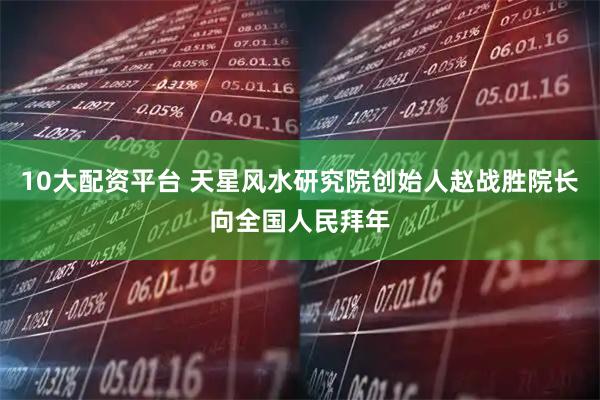 10大配资平台 天星风水研究院创始人赵战胜院长向全国人民拜年