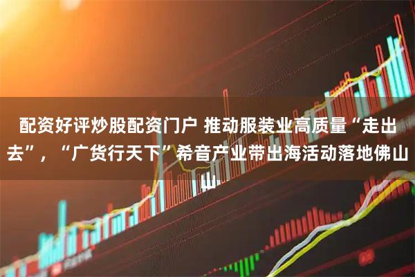 配资好评炒股配资门户 推动服装业高质量“走出去”，“广货行天下”希音产业带出海活动落地佛山