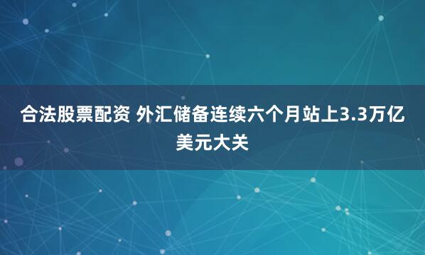 合法股票配资 外汇储备连续六个月站上3.3万亿美元大关