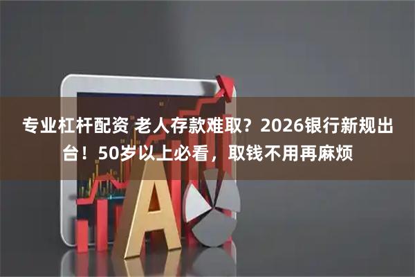 专业杠杆配资 老人存款难取？2026银行新规出台！50岁以上必看，取钱不用再麻烦