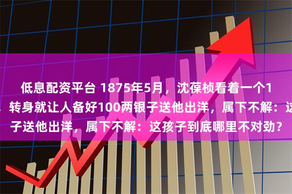 低息配资平台 1875年5月，沈葆桢看着一个16岁学徒造船不看图纸，转身就让人备好100两银子送他出洋，属下不解：这孩子到底哪里不对劲？