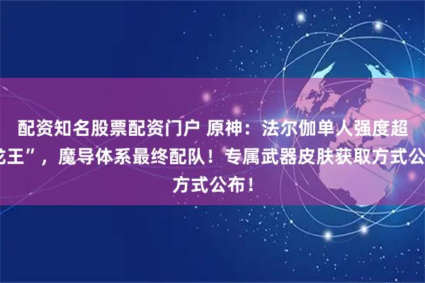 配资知名股票配资门户 原神：法尔伽单人强度超“龙王”，魔导体系最终配队！专属武器皮肤获取方式公布！