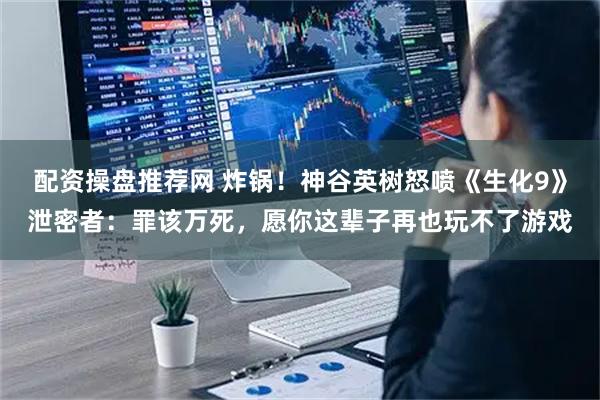 配资操盘推荐网 炸锅！神谷英树怒喷《生化9》泄密者：罪该万死，愿你这辈子再也玩不了游戏