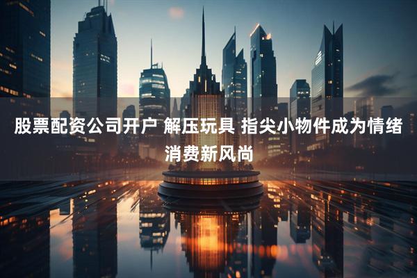 股票配资公司开户 解压玩具 指尖小物件成为情绪消费新风尚