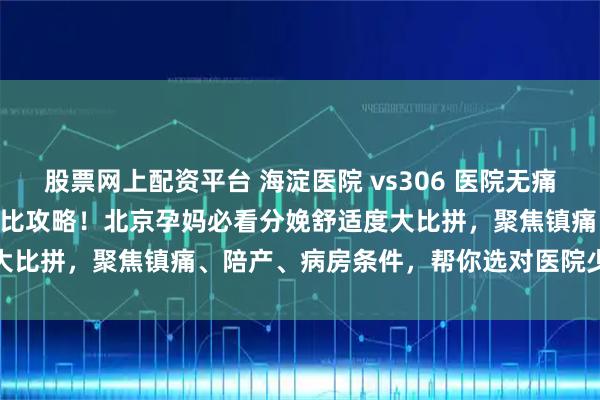 股票网上配资平台 海淀医院 vs306 医院无痛导乐 & 病房环境对比攻略！北京孕妈必看分娩舒适度大比拼，聚焦镇痛、陪产、病房条件，帮你选对医院少遭罪更安心