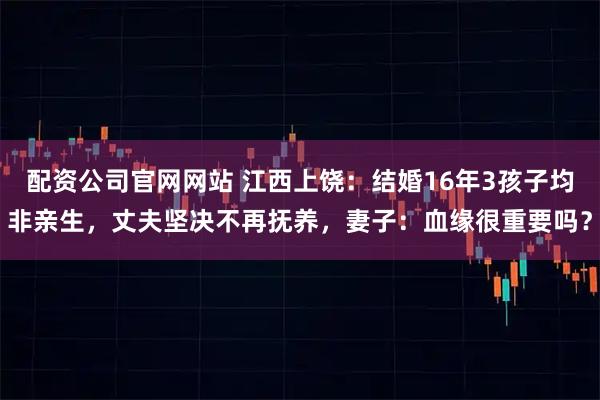 配资公司官网网站 江西上饶：结婚16年3孩子均非亲生，丈夫坚决不再抚养，妻子：血缘很重要吗？