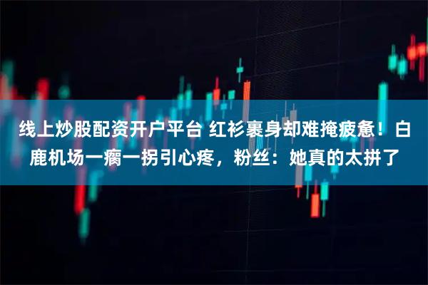 线上炒股配资开户平台 红衫裹身却难掩疲惫！白鹿机场一瘸一拐引心疼，粉丝：她真的太拼了